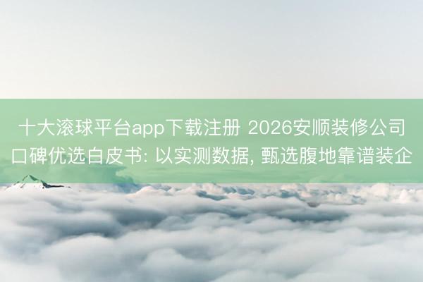 十大滚球平台app下载注册 2026安顺装修公司口碑优选白皮书: 以实测数据, 甄选腹地靠谱装企