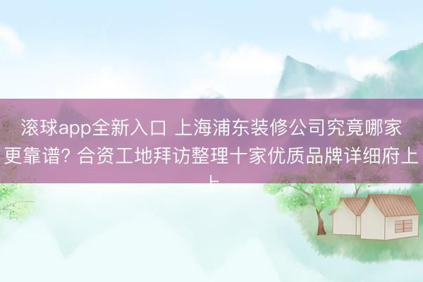 滚球app全新入口 上海浦东装修公司究竟哪家更靠谱? 合资工地拜访整理十家优质品牌详细府上