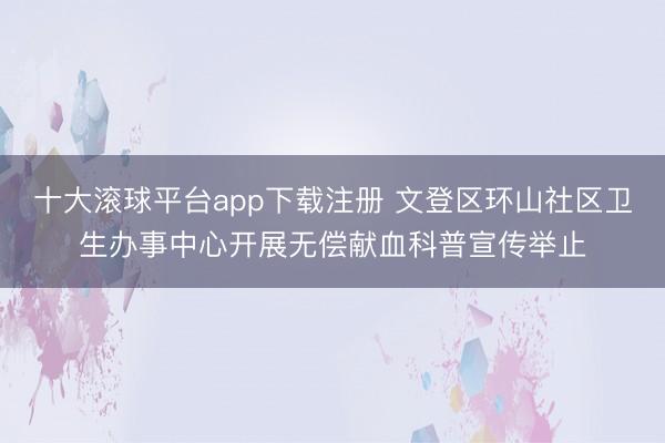 十大滚球平台app下载注册 文登区环山社区卫生办事中心开展无偿献血科普宣传举止