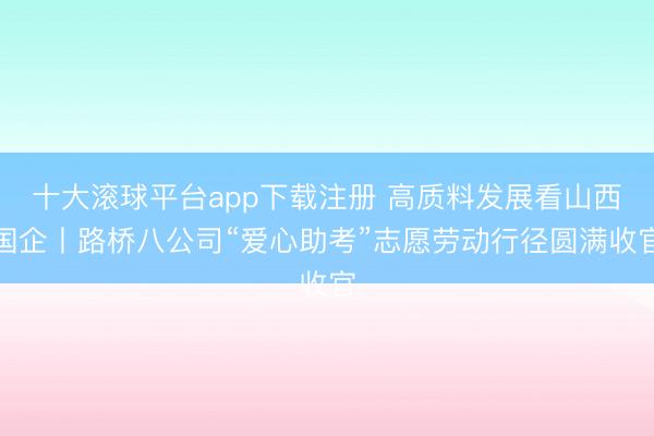 十大滚球平台app下载注册 高质料发展看山西国企丨路桥八公司“爱心助考”志愿劳动行径圆满收官