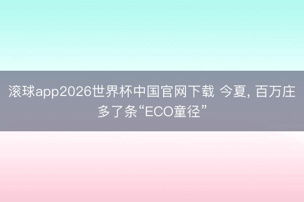 滚球app2026世界杯中国官网下载 今夏, 百万庄多了条“ECO童径”