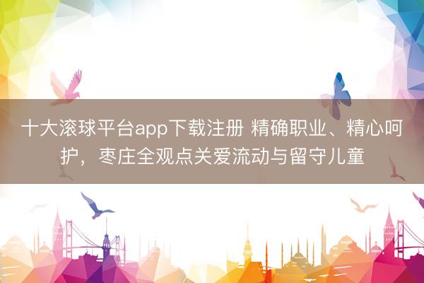 十大滚球平台app下载注册 精确职业、精心呵护，枣庄全观点关爱流动与留守儿童