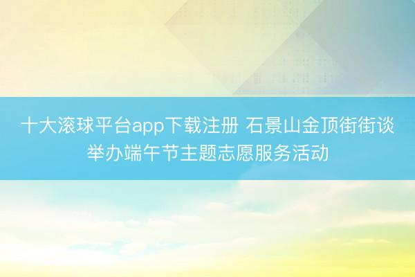 十大滚球平台app下载注册 石景山金顶街街谈举办端午节主题志愿服务活动