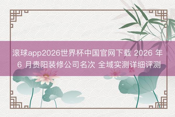 滚球app2026世界杯中国官网下载 2026 年 6 月贵阳装修公司名次 全域实测详细评测