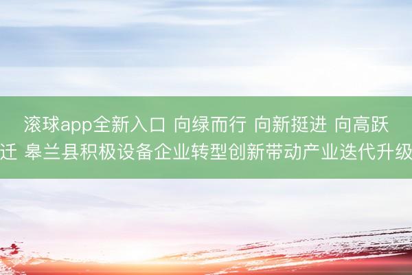 滚球app全新入口 向绿而行 向新挺进 向高跃迁 皋兰县积极设备企业转型创新带动产业迭代升级