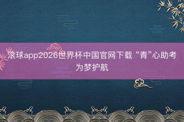 滚球app2026世界杯中国官网下载 “青”心助考为梦护航