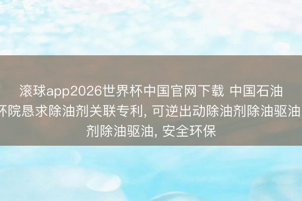 滚球app2026世界杯中国官网下载 中国石油、中油安环院恳求除油剂关联专利, 可逆出动除油剂除油驱油, 安全环保