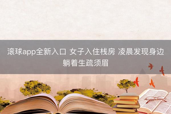 滚球app全新入口 女子入住栈房 凌晨发现身边躺着生疏须眉