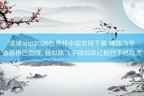 滚球app2026世界杯中国官网下载 曝陈飞宇迪丽热巴恋情, 疑似陈飞宇姆妈陈红躬行下场吃瓜