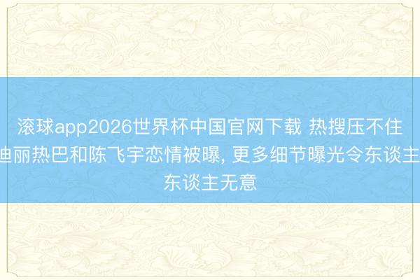 滚球app2026世界杯中国官网下载 热搜压不住了! 迪丽热巴和陈飞宇恋情被曝, 更多细节曝光令东谈主无意