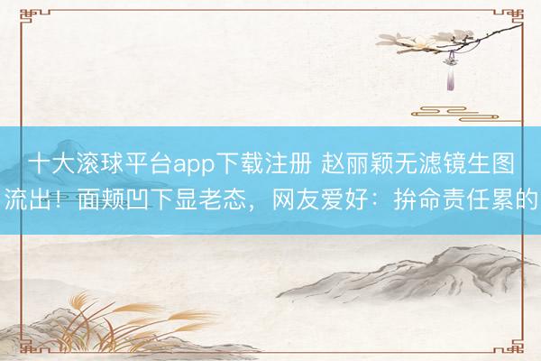 十大滚球平台app下载注册 赵丽颖无滤镜生图流出！面颊凹下显老态，网友爱好：拚命责任累的