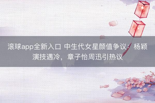 滚球app全新入口 中生代女星颜值争议：杨颖演技遇冷，章子怡周迅引热议
