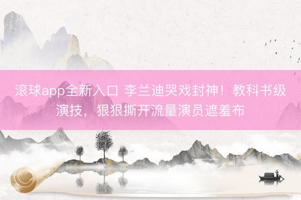 滚球app全新入口 李兰迪哭戏封神！教科书级演技，狠狠撕开流量演员遮羞布