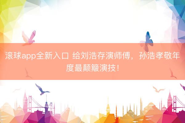 滚球app全新入口 给刘浩存演师傅,孙浩孝敬年度最颠簸演技!