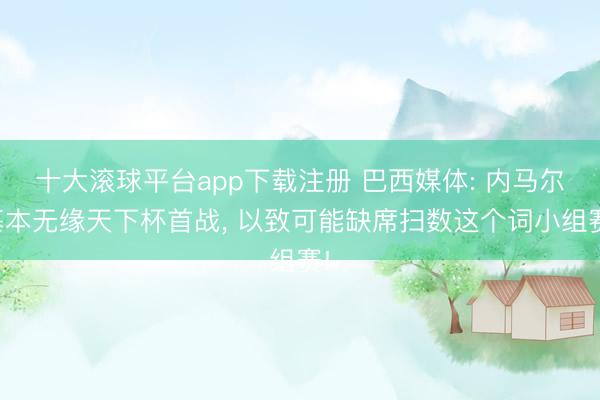 十大滚球平台app下载注册 巴西媒体: 内马尔基本无缘天下杯首战， 以致可能缺席扫数这个词小组赛!