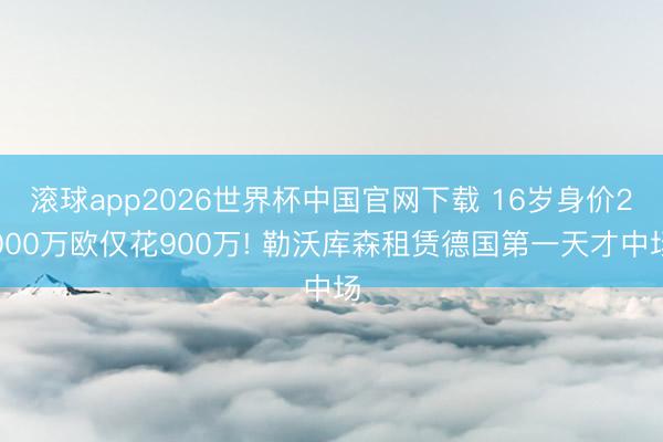 滚球app2026世界杯中国官网下载 16岁身价2000万欧仅花900万! 勒沃库森租赁德国第一天才中场