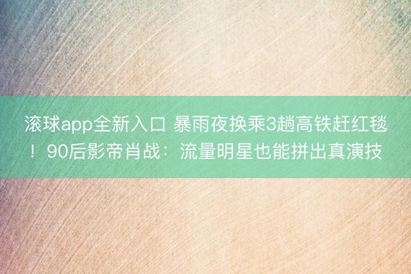 滚球app全新入口 暴雨夜换乘3趟高铁赶红毯！90后影帝肖战：流量明星也能拼出真演技
