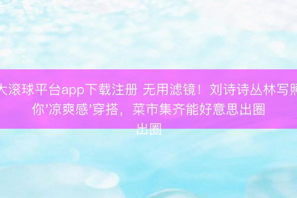 十大滚球平台app下载注册 无用滤镜！刘诗诗丛林写照教你'凉爽感'穿搭，菜市集齐能好意思出圈