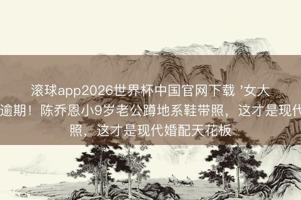 滚球app2026世界杯中国官网下载 '女大三抱金砖'早逾期！陈乔恩小9岁老公蹲地系鞋带照，这才是现代婚配天花板