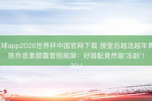 滚球app2026世界杯中国官网下载 授室后越活越年青？陈乔恩素颜露营照刷屏：好婚配竟然能'冻龄'！