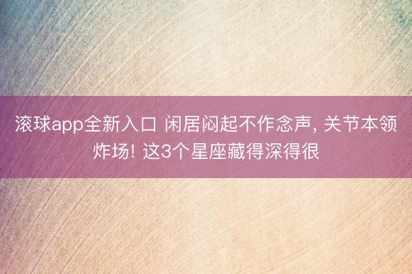滚球app全新入口 闲居闷起不作念声， 关节本领炸场! 这3个星座藏得深得很