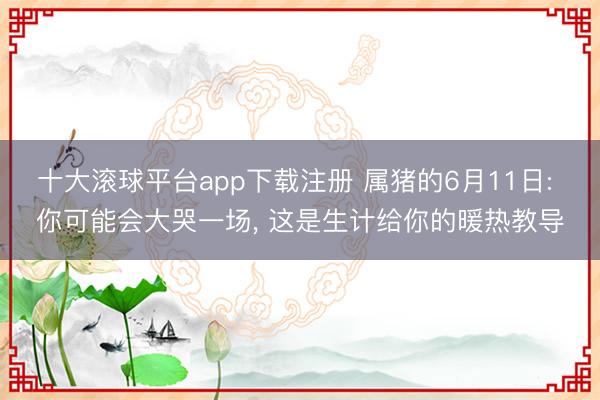 十大滚球平台app下载注册 属猪的6月11日: 你可能会大哭一场， 这是生计给你的暖热教导