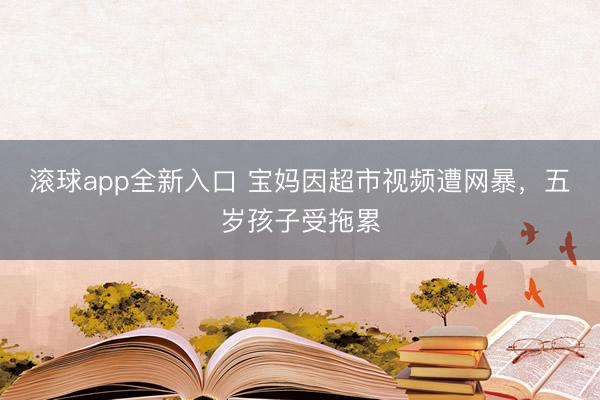 滚球app全新入口 宝妈因超市视频遭网暴,五岁孩子受拖累