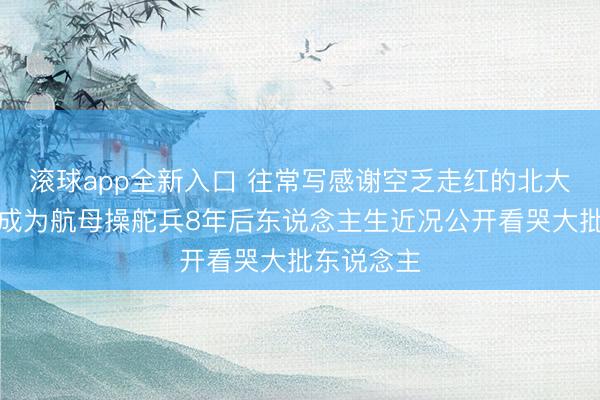 滚球app全新入口 往常写感谢空乏走红的北大女孩从戎成为航母操舵兵8年后东说念主生近况公开看哭大批东说念主