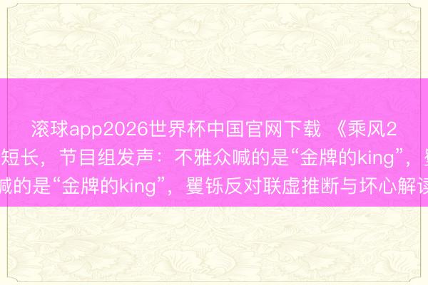 滚球app2026世界杯中国官网下载 《乘风2026》现场王濛被指遭短长，节目组发声：不雅众喊的是“金牌的king”，矍铄反对联虚推断与坏心解读