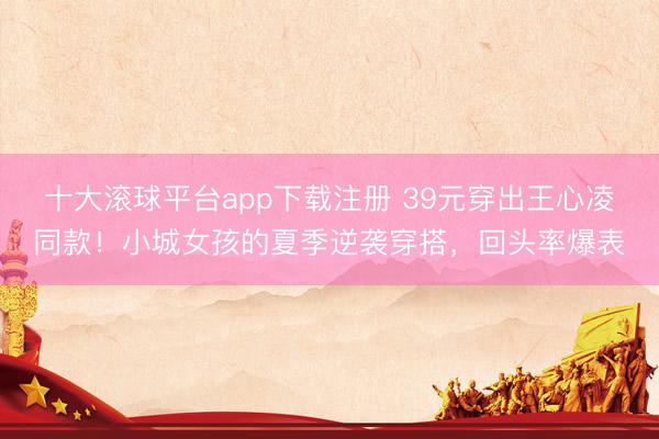 十大滚球平台app下载注册 39元穿出王心凌同款!小城女孩的夏季逆袭穿搭,回头率爆表