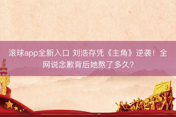 滚球app全新入口 刘浩存凭《主角》逆袭！全网说念歉背后她熬了多久?