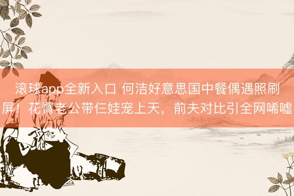 滚球app全新入口 何洁好意思国中餐偶遇照刷屏！花臂老公带仨娃宠上天，前夫对比引全网唏嘘