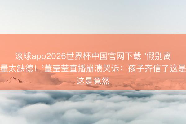 滚球app2026世界杯中国官网下载 '假别离赚流量太缺德！'董莹莹直播崩溃哭诉：孩子齐信了这是竟然