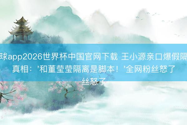 滚球app2026世界杯中国官网下载 王小源亲口爆假隔离真相：'和董莹莹隔离是脚本！'全网粉丝怒了