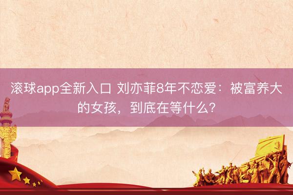 滚球app全新入口 刘亦菲8年不恋爱：被富养大的女孩，到底在等什么？