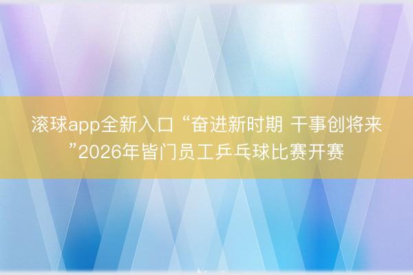 滚球app全新入口 “奋进新时期 干事创将来”2026年皆门员工乒乓球比赛开赛