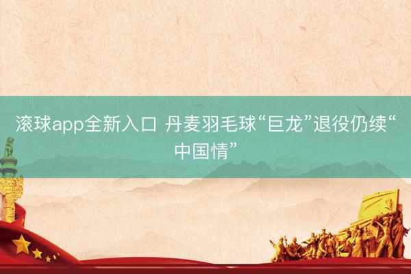 滚球app全新入口 丹麦羽毛球“巨龙”退役仍续“中国情”