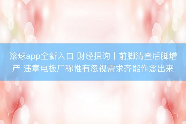 滚球app全新入口 财经探询丨前脚清查后脚增产 违章电板厂称惟有忽视需求齐能作念出来