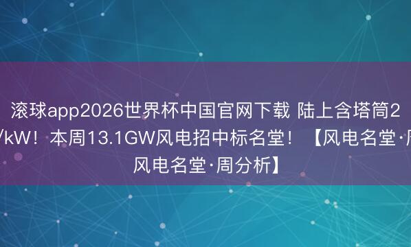 滚球app2026世界杯中国官网下载 陆上含塔筒2230元/kW！本周13.1GW风电招中标名堂！【风电名堂·周分析】