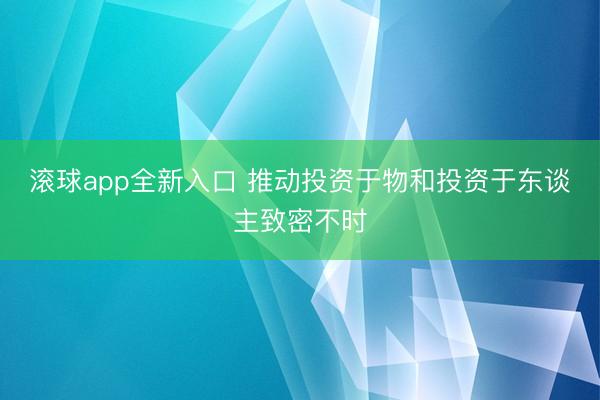 滚球app全新入口 推动投资于物和投资于东谈主致密不时