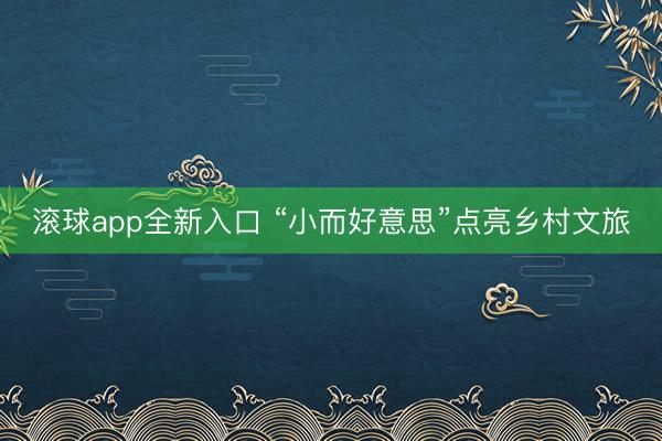 滚球app全新入口 “小而好意思”点亮乡村文旅
