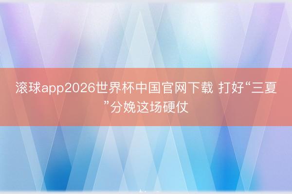滚球app2026世界杯中国官网下载 打好“三夏”分娩这场硬仗