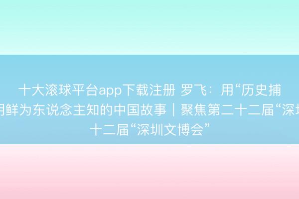 十大滚球平台app下载注册 罗飞：用“历史捕快片”讲明鲜为东说念主知的中国故事｜聚焦第二十二届“深圳文博会”