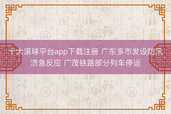 十大滚球平台app下载注册 广东多市发设防汛济急反应 广茂铁路部分列车停运