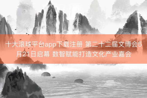 十大滚球平台app下载注册 第二十二届文博会5月21日启幕 数智赋能打造文化产业嘉会