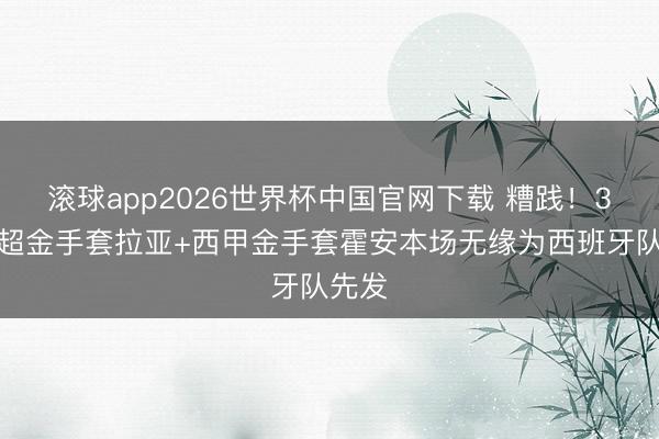 滚球app2026世界杯中国官网下载 糟践！3届英超金手套拉亚+西甲金手套霍安本场无缘为西班牙队先发