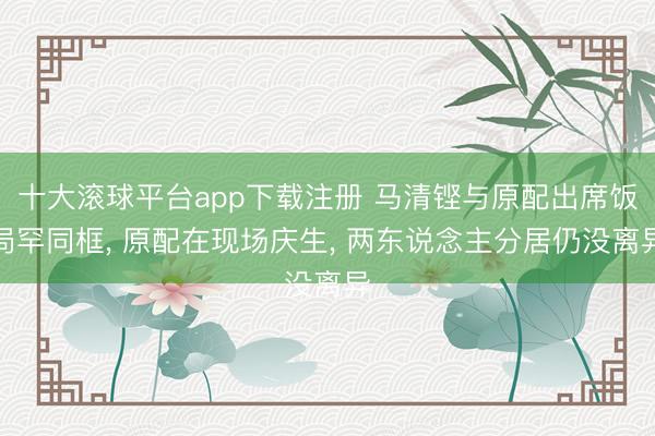 十大滚球平台app下载注册 马清铿与原配出席饭局罕同框， 原配在现场庆生， 两东说念主分居仍没离异