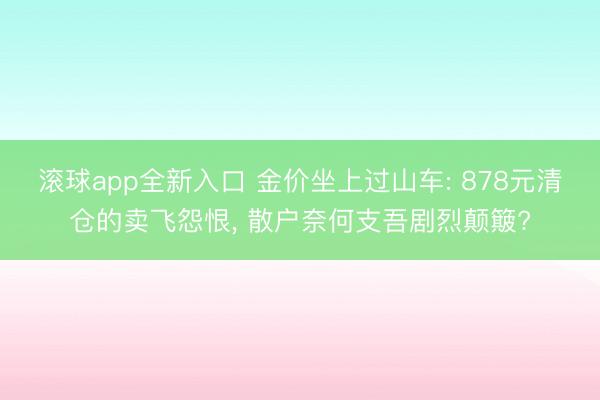 滚球app全新入口 金价坐上过山车: 878元清仓的卖飞怨恨， 散户奈何支吾剧烈颠簸?