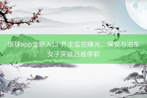 滚球app全新入口 齐全监控曝光，保安与泊车女子突破后被停职