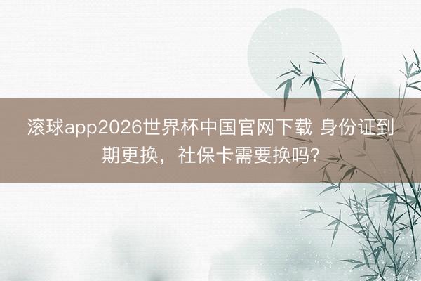 滚球app2026世界杯中国官网下载 身份证到期更换，社保卡需要换吗？